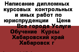 Написание дипломных, курсовых, контрольных и иных работ по юриспруденции  › Цена ­ 500 - Все города Услуги » Обучение. Курсы   . Хабаровский край,Хабаровск г.